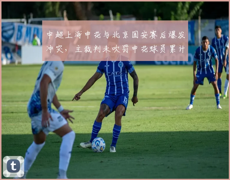 中超上海申花与北京国安赛后爆发冲突，主裁判未吹罚申花球员累计6次犯规却只给1张黄牌