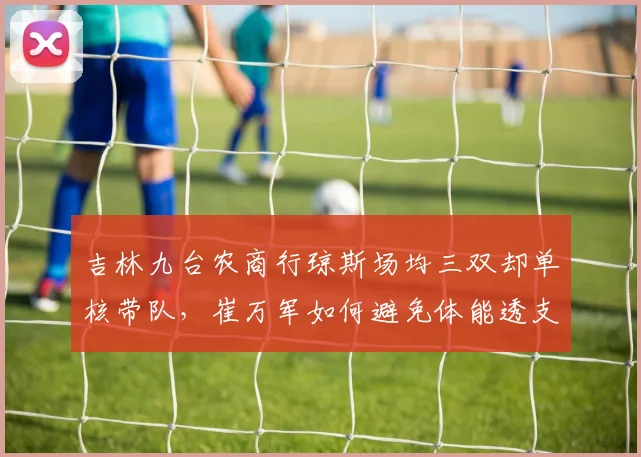 吉林九台农商行琼斯场均三双却单核带队，崔万军如何避免体能透支？