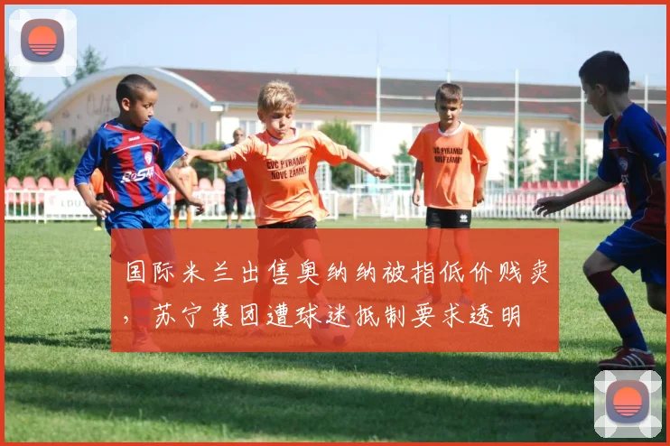 国际米兰出售奥纳纳被指低价贱卖,苏宁集团遭球迷抵制要求透明