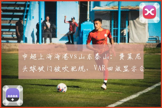 中超上海海港vs山东泰山:费莱尼头球破门被吹犯规,VAR回放显示合理冲撞引发争议