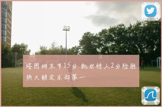 塔图姆末节15分 凯尔特人2分险胜热火锁定东部第一