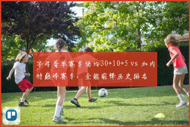 字母哥单赛季场均30+10+5 vs 加内特巅峰赛季,全能前锋历史排名