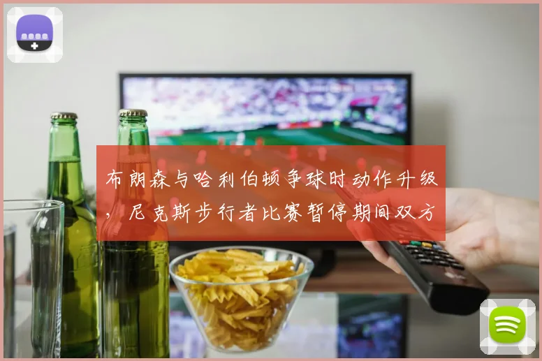 布朗森与哈利伯顿争球时动作升级,尼克斯步行者比赛暂停期间双方教练互呛