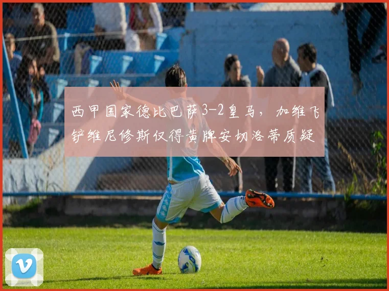 西甲国家德比巴萨3-2皇马,加维飞铲维尼修斯仅得黄牌安切洛蒂质疑判罚尺度